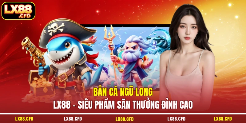 Bắn Cá Ngũ Long LX88 - Siêu Phẩm Săn Thưởng Đỉnh Cao